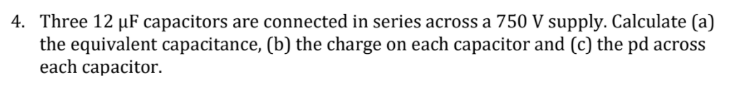 4. Three 12 µF capacitors are connected in series across a 750 V supply. Calculate (a)
the equivalent capacitance, (b) the charge on each capacitor and (c) the pd across
each capacitor.
