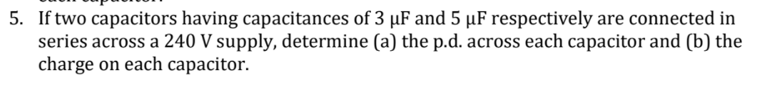 5. If two capacitors having capacitances of 3 µF and 5 µF respectively are connected in
series across a 240 V supply, determine (a) the p.d. across each capacitor and (b) the
charge on each capacitor.
