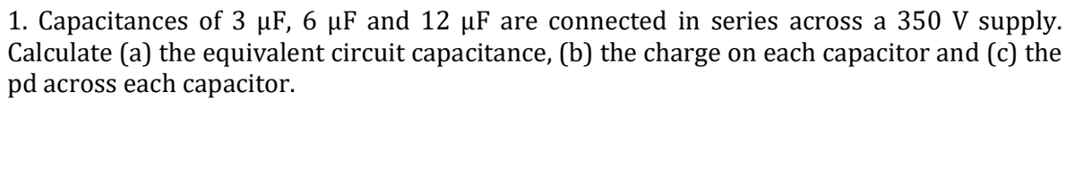 1. Capacitances of 3 µF, 6 µF and 12 µF are connected in series across a 350 V supply.
Calculate (a) the equivalent circuit capacitance, (b) the charge on each capacitor and (c) the
pd across each capacitor.
