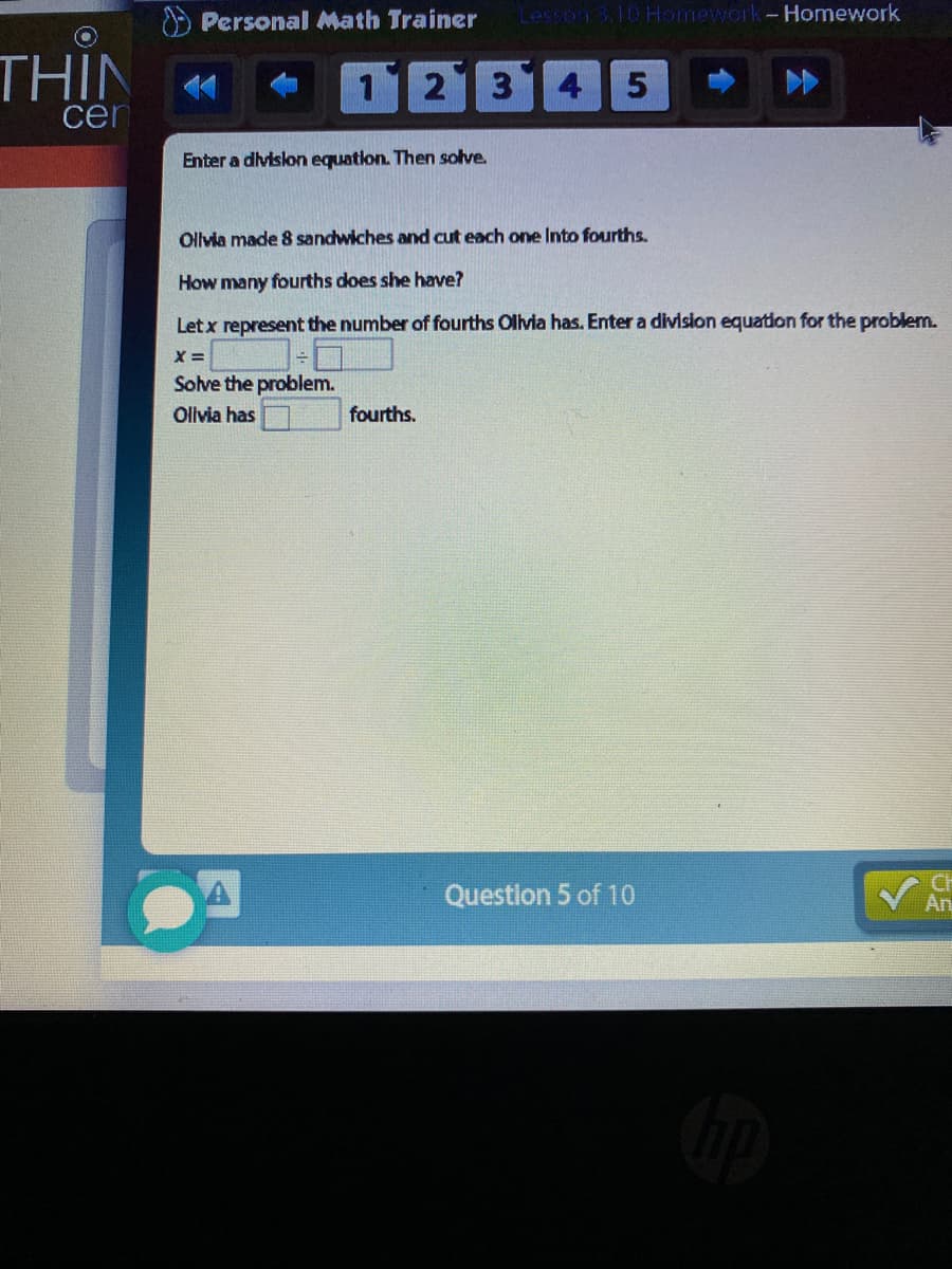 O Personal Math Trainer
Lesson 3.10 Homework-Homework
THIN
cen
112 314
Enter a divislon equation. Then solve.
Olvia made 8 sandwiches and cut each one Into fourths.
How many fourths does she have?
Letx represent the number of fourths Olivia has. Enter a division equation for the problem.
Solve the problem.
Olivia has
fourths.
Question 5 of 10
CH
An
