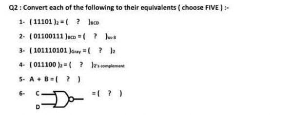 Q2: Convert each of the following to their equivalents ( choose FIVE ):-
1. (11101 )2 = ( ? Jeco
2- (01100111 Jaco = ( ? Ja
3- (101110101 JGray = ( ? 2
4- (011100 )2 =( ? rs complement
5- A + B=( ?)
=( ? )
6-
