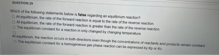 QUESTION 29
Which of the following statements below is false regarding an equilibrium reaction?
O At equilibrium, the rate of the forward reaction is equal to the rate of the reverse reaction.
O At equilibrium, the rate of the forward reaction is greater than the rate of the reverse reaction.
The equilibrium constant for a reaction in only changed by changing temperature.
O
At equilibrium, the reaction occurs in both directions even though the concentrations of reactants and products remain constant.
O The equilibrium constant for a homogeneous gas phase reaction can be expressed by Kp or Kc.