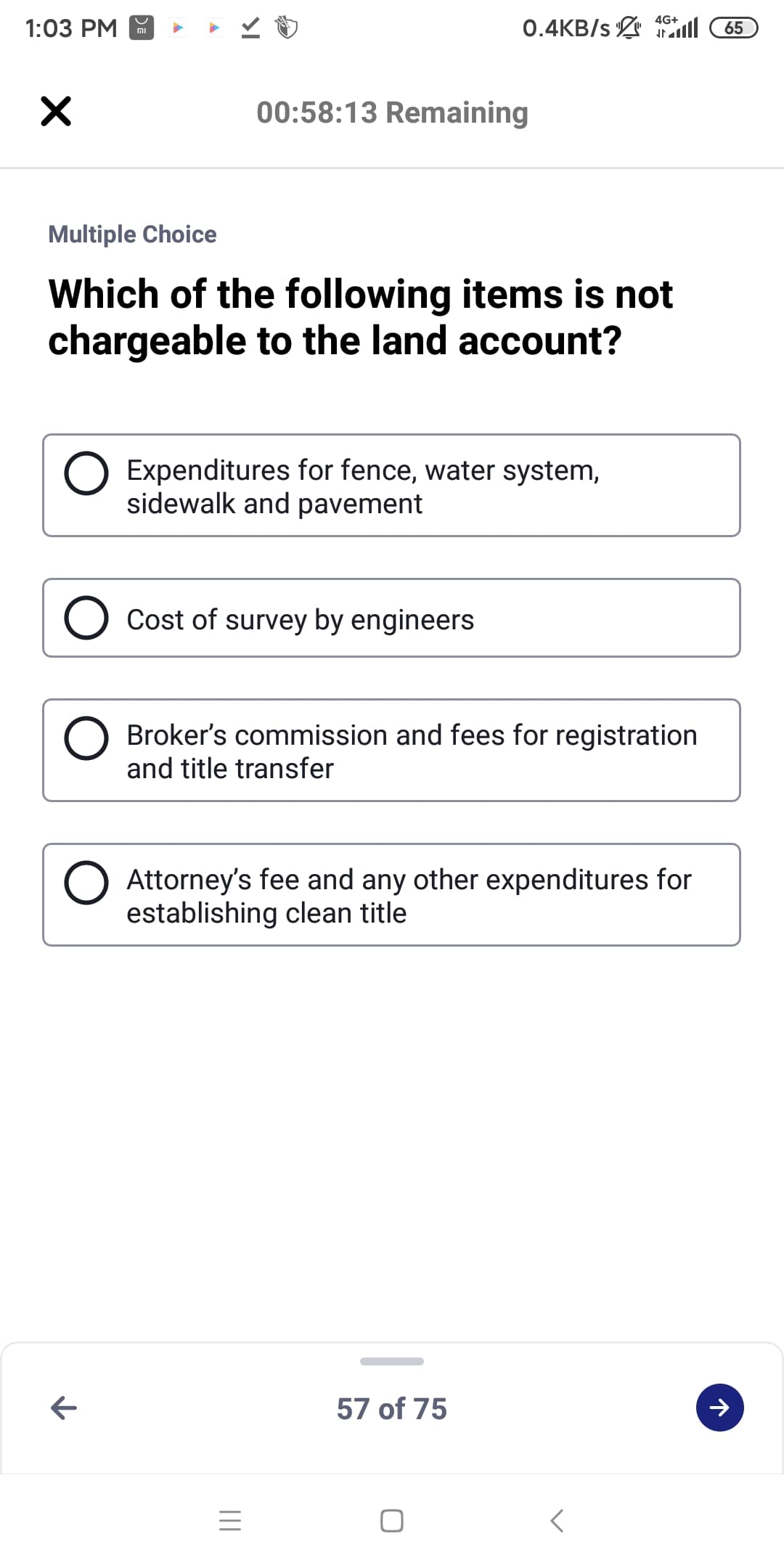 0.4KB/s ll
4G+
1:03 PM
65
וח
00:58:13 Remaining
Multiple Choice
Which of the following items is not
chargeable to the land account?
Expenditures for fence, water system,
sidewalk and pavement
Cost of survey by engineers
Broker's commission and fees for registration
and title transfer
Attorney's fee and any other expenditures for
establishing clean title
57 of 75
II
