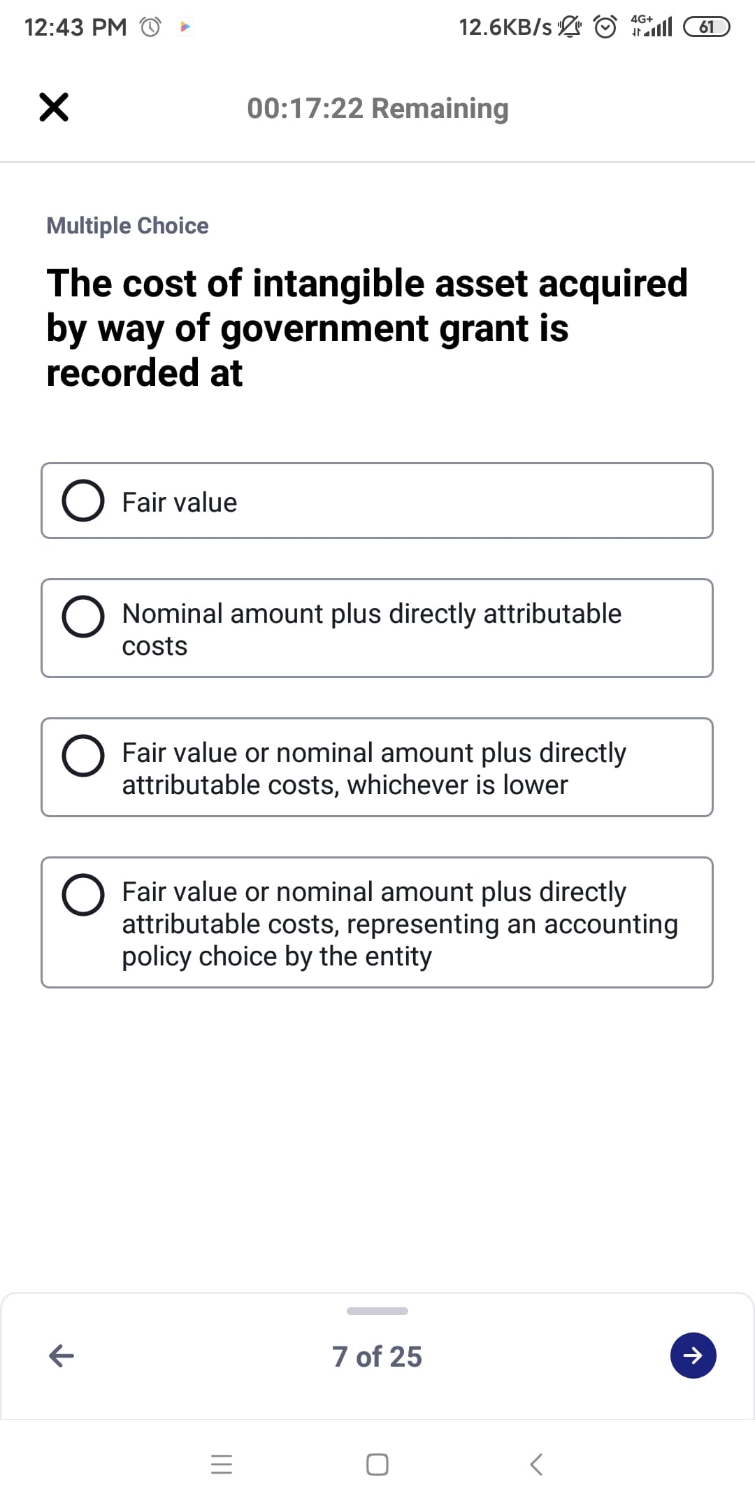 4G+
12:43 PM
12.6KB/s © l
61
00:17:22 Remaining
Multiple Choice
The cost of intangible asset acquired
by way of government grant is
recorded at
Fair value
Nominal amount plus directly attributable
costs
Fair value or nominal amount plus directly
attributable costs, whichever is lower
Fair value or nominal amount plus directly
attributable costs, representing an accounting
policy choice by the entity
7 of 25
レ

