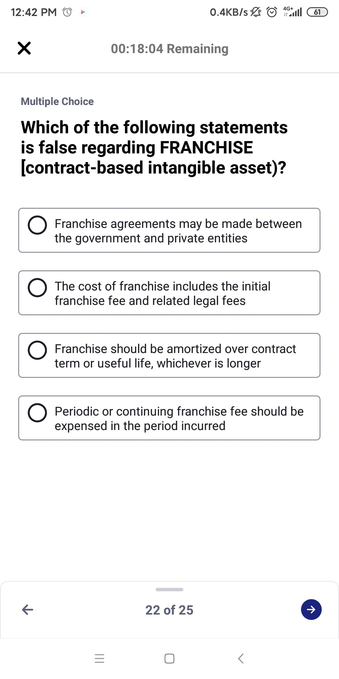 4G+
12:42 PM
0.4KB/s O l
61
00:18:04 Remaining
Multiple Choice
Which of the following statements
is false regarding FRANCHISE
[contract-based intangible asset)?
Franchise agreements may be made between
the government and private entities
The cost of franchise includes the initial
franchise fee and related legal fees
Franchise should be amortized over contract
term or useful life, whichever is longer
Periodic or continuing franchise fee should be
expensed in the period incurred
22 of 25
レ
