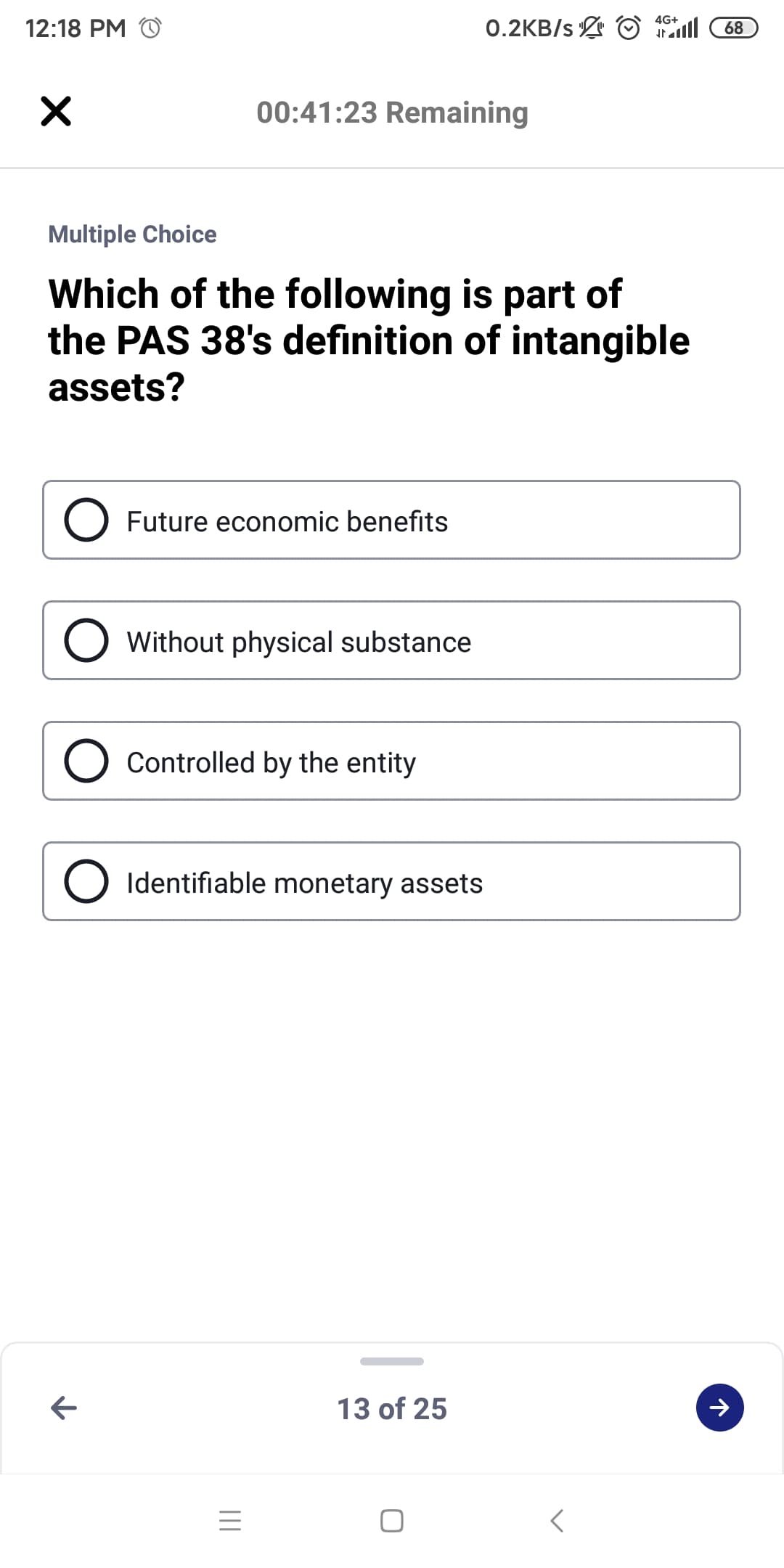 0.2KB/s O 68
4G+
12:18 PM O
00:41:23 Remaining
Multiple Choice
Which of the following is part of
the PAS 38's definition of intangible
assets?
Future economic benefits
Without physical substance
Controlled by the entity
Identifiable monetary assets
13 of 25
