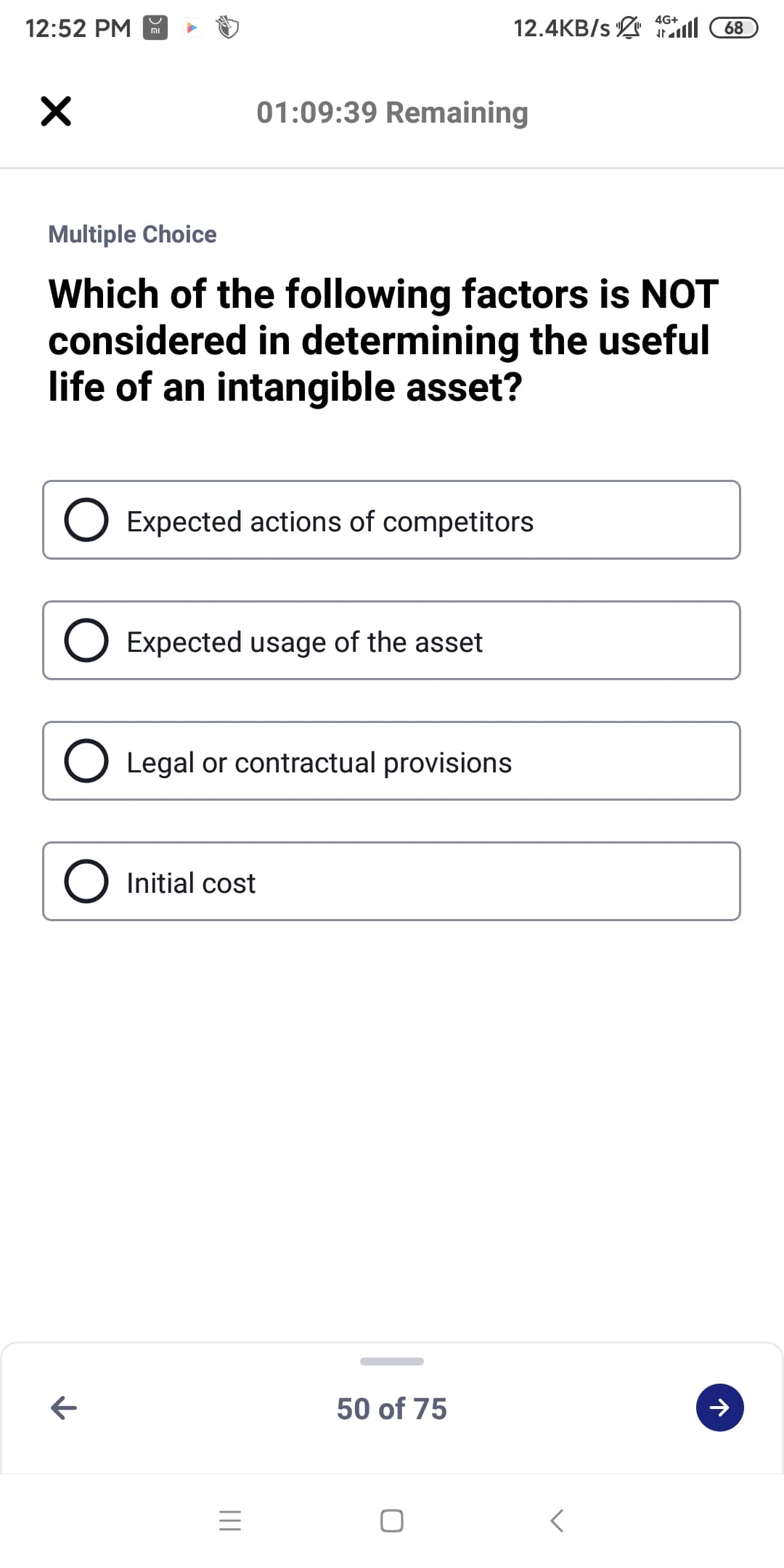 4G+
12:52 PM
12.4KB/s l 68
וח
01:09:39 Remaining
Multiple Choice
Which of the following factors is NOT
considered in determining the useful
life of an intangible asset?
Expected actions of competitors
Expected usage of the asset
Legal or contractual provisions
O Initial cost
50 of 75
II
