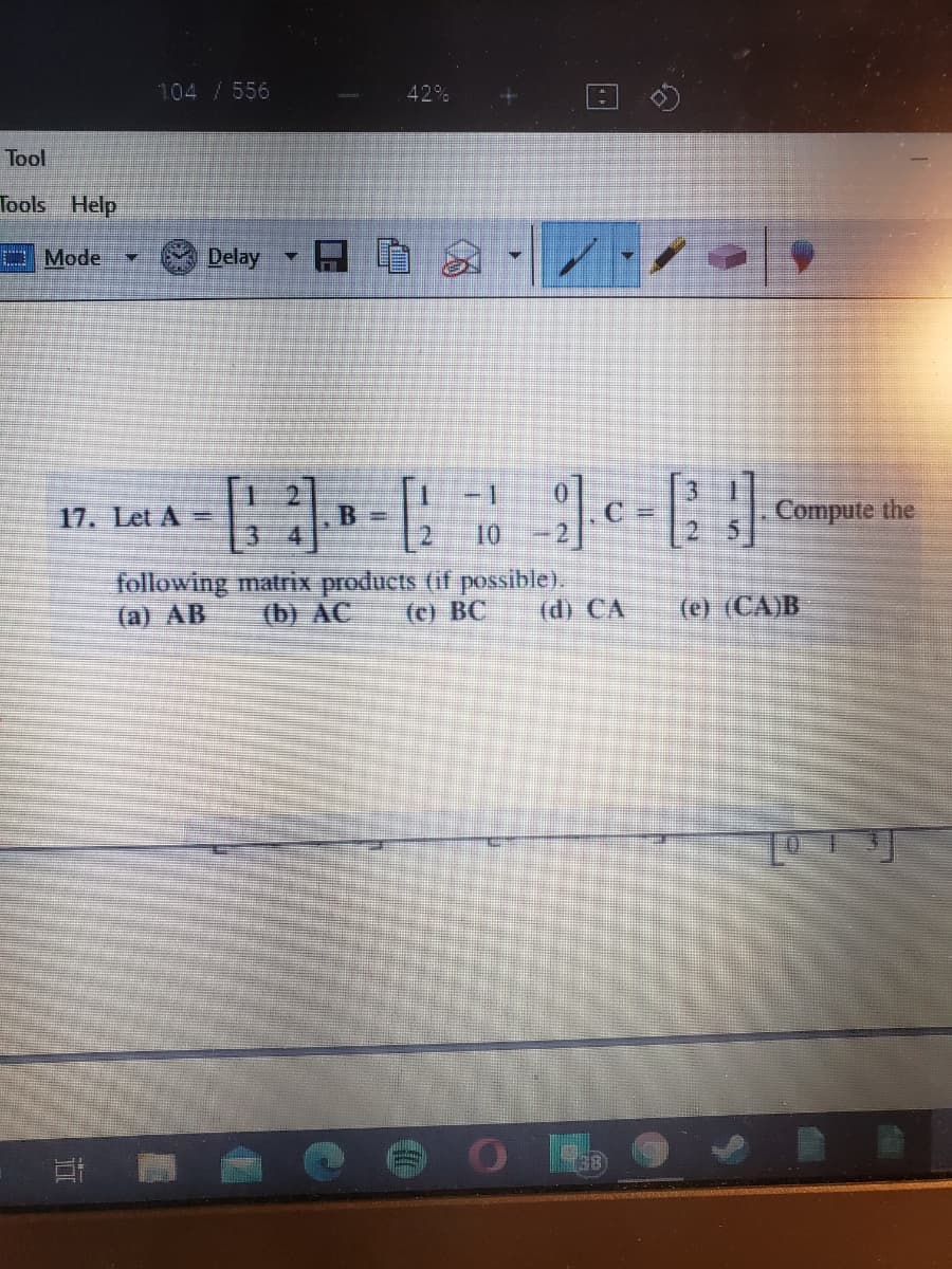 104 /556
42%
Tool
Tools Help
P Mode
Delay
-1
17. Let A =
B =
Compute the
10
following matrix products (if possible).
(b) AC
(a) AB
(c) BC
(d) CA
(e) (CA)B
38
