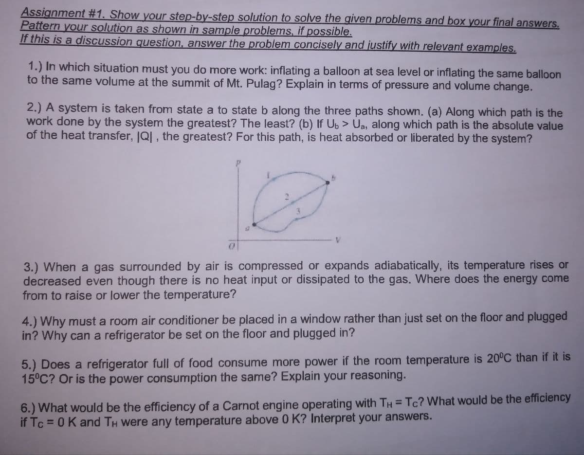 Assignment #1. Show your step-by-step solution to solve the given problems and box your final answers.
Pattern your solution as shown in sample problems, if possible.
If this is a discussion question, answer the problem concisely and justify with relevant examples.
1.) In which situation must you do more work: inflating a balloon at sea level or inflating the same balloon
to the same volume at the summit of Mt. Pulag? Explain in terms of pressure and volume change.
2.) A system is taken from state a to state b along the three paths shown. (a) Along which path is the
work done by the system the greatest? The least? (b) If Ub > Ua, along which path is the absolute value
of the heat transfer, JQ| , the greatest? For this path, is heat absorbed or liberated by the system?
V.
3.) When a gas surrounded by air is compressed or expands adiabatically, its temperature rises or
decreased even though there is no heat input or dissipated to the gas. Where does the energy come
from to raise or lower the temperature?
4.) Why must a room air conditioner be placed in a window rather than just set on the floor and plugged
in? Why can a refrigerator be set on the floor and plugged in?
5.) Does a refrigerator full of food consume more power if the room temperature is 20°C than if it is
15°C? Or is the power consumption the same? Explain your reasoning.
6.) What would be the efficiency of a Carnot engine operating with TH = Tc? What would be the efficiency
if Tc = 0K and TH were any temperature above 0 K? Interpret your answers.
