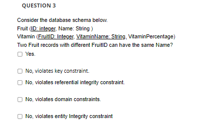 QUESTION 3
Consider the database schema below.
Fruit (ID: integer, Name: String )
Vitamin (FruitID: Integer, VitaminName: String, VitaminPercentage)
Two Fruit records with different FruitID can have the same Name?
O Yes.
No, violates key constraint.
O No, violates referential integrity constraint.
No, violates domain constraints.
O No, violates entity Integrity constraint
