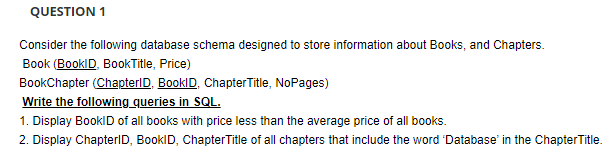 QUESTION 1
Consider the following database schema designed to store information about Books, and Chapters.
Book (BooklD, BookTitle, Price)
BookChapter (ChapterID, BooklD, ChapterTitle, NoPages)
Write the following queries in SQL.
1. Display BooklD of all books with price less than the average price of all books.
2. Display ChapterID, BooklD, ChapterTitle of all chapters that include the word 'Database' in the ChapterTitle.
