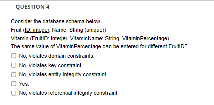 QUESTION 4
Consider the database schema below.
Fruit (ID: integer, Name: String (unique))
Vitamin (FruitID: Integer. VitaminName: String, VitaminPercentage)
The same value of VitaminPercentage can be entered for different FruitID?
No, violates domain constraints.
No, violates key constraint.
O No, violates entity Integrity constraint.
O Yes.
O No, violates referential integrity constraint.
