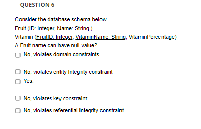 QUESTION 6
Consider the database schema below.
Fruit (ID: integer, Name: String )
Vitamin (FruitID: Integer. VitaminName: String, VitaminPercentage)
A Fruit name can have null value?
O No, violates domain constraints.
O No, violates entity Integrity constraint
O Yes.
No, violates key constraint.
O No, violates referential integrity constraint.
