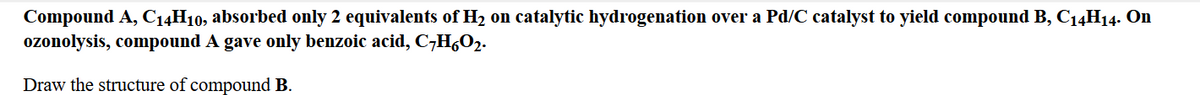 Compound A, C14H10, absorbed only 2 equivalents of H2 on catalytic hydrogenation over a Pd/C catalyst to yield compound B, C14H14. On
ozonolysis, compound A gave only benzoic acid, C;H,02.
Draw the structure of compound B.
