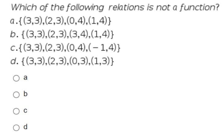 Which of the following relations is not a function?
a.{(3,3),
(2,3),(0,4),(1,4)}
b. {(3,3), (2,3), (3,4),(1,4)}
c.{(3,3), (2,3),(0,4),(-1,4)}
d. {(3,3), (2,3), (0,3), (1,3)}
O a
Ob
O
Od