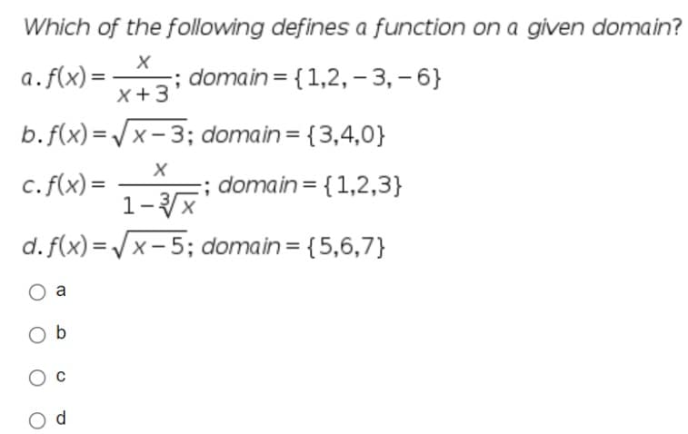 Which of the following defines a function on a given domain?
a. f(x)=
X
X+3
; domain= {1,2, -3, -6}
b.f(x)=√√√x-3; domain= {3,4,0}
X
c. f(x)=
; domain= {1,2,3}
1-√√x
d.
f(x)=√x-5; domain = {5,6,7}
O a
Ob
C