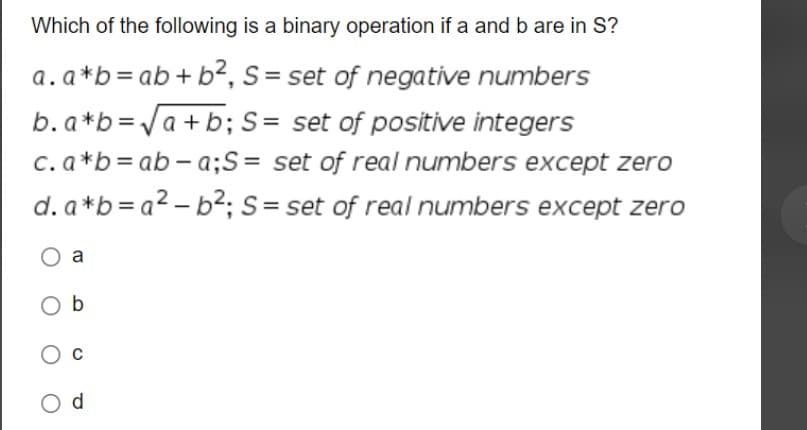 Which of the following is a binary operation if a and b are in S?
a. a*b = ab + b², S = set of negative numbers
b. a*b = √a+b; S = set of positive integers
c. a*b = ab-a; S = set of real numbers except zero
d. a*b=a²-b²; S = set of real numbers except zero
a
Ob
d