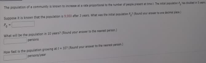 The population of a community is known to increase at a rate proportional to the number of people present at time t. The initial population P, has doubled in 5 years.
Suppose it is known that the population is 9,000 after 3 years. What was the initial population Po? (Round your answer to one decimal place.)
Po=
What will be the population in 10 years? (Round your answer to the nearest person.)
persons
How fast is the population growing at t= 10? (Round your answer to the nearest person.)
persons/year