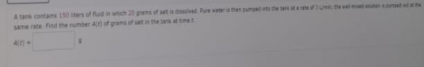 A tank contains 150 liters of fluid in which 20 grams of salt is dissolved. Pure water is then pumped into the tank at a rate of 3 Limin; the wall-mixed solution is pumped out at the
same rate. Find the number A(t) of grams of salt in the tank at time t.
A(t) =
9