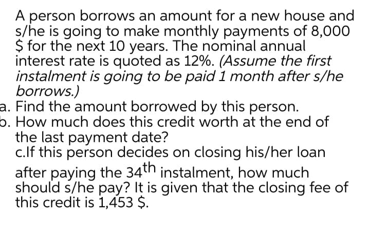 A person borrows an amount for a new house and
s/he is going to make monthly payments of 8,000
$ for the next 10 years. The nominal annual
interest rate is quoted as 12%. (Assume the first
instalment is going to be paid 1 month after s/he
borrows.)
a. Find the amount borrowed by this person.
b. How much does this credit worth at the end of
the last payment date?
c.lf this person decides on closing his/her loan
after paying the 34th instalment, how much
should s/he pay? It is given that the closing fee of
this credit is 1,453 $.
