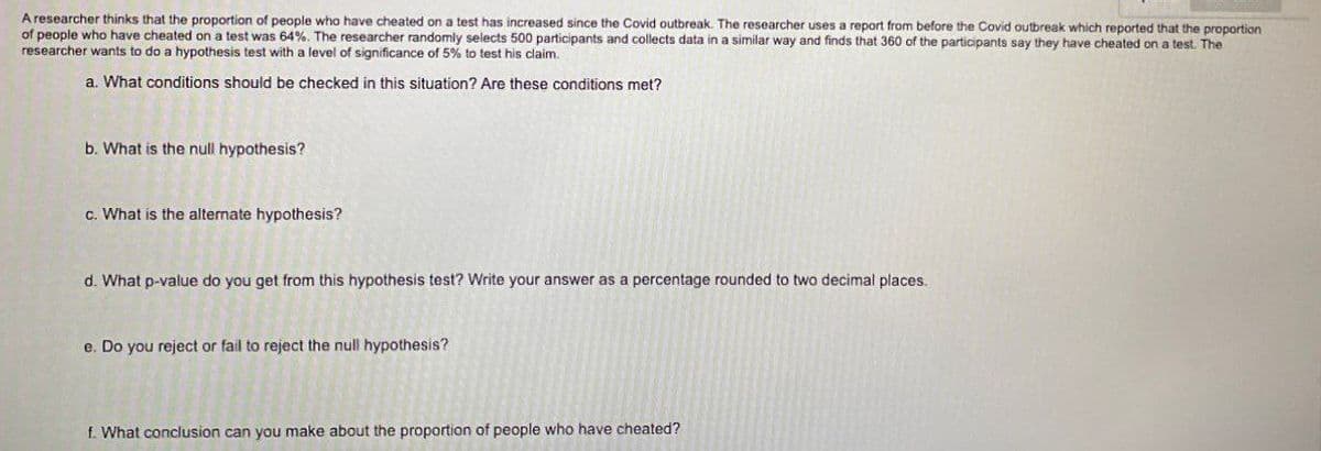 A researcher thinks that the proportion of people who have cheated on a test has increased since the Covid outbreak. The researcher uses a report from before the Covid outbreak which reported that the proportion
of people who have cheated on a test was 64%. The researcher randomly selects 500 participants and collects data in a similar way and finds that 360 of the participants say they have cheated on a test. The
researcher wants to do a hypothesis test with a level of significance of 5% to test his claim.
a. What conditions should be checked in this situation? Are these conditions met?
b. What is the null hypothesis?
c. What is the alternate hypothesis?
d. What p-value do you get from this hypothesis test? Write your answer as a percentage rounded to two decimal places.
e. Do you reject or fail to reject the null hypothesis?
f. What conclusion can you make about the proportion of people who have cheated?