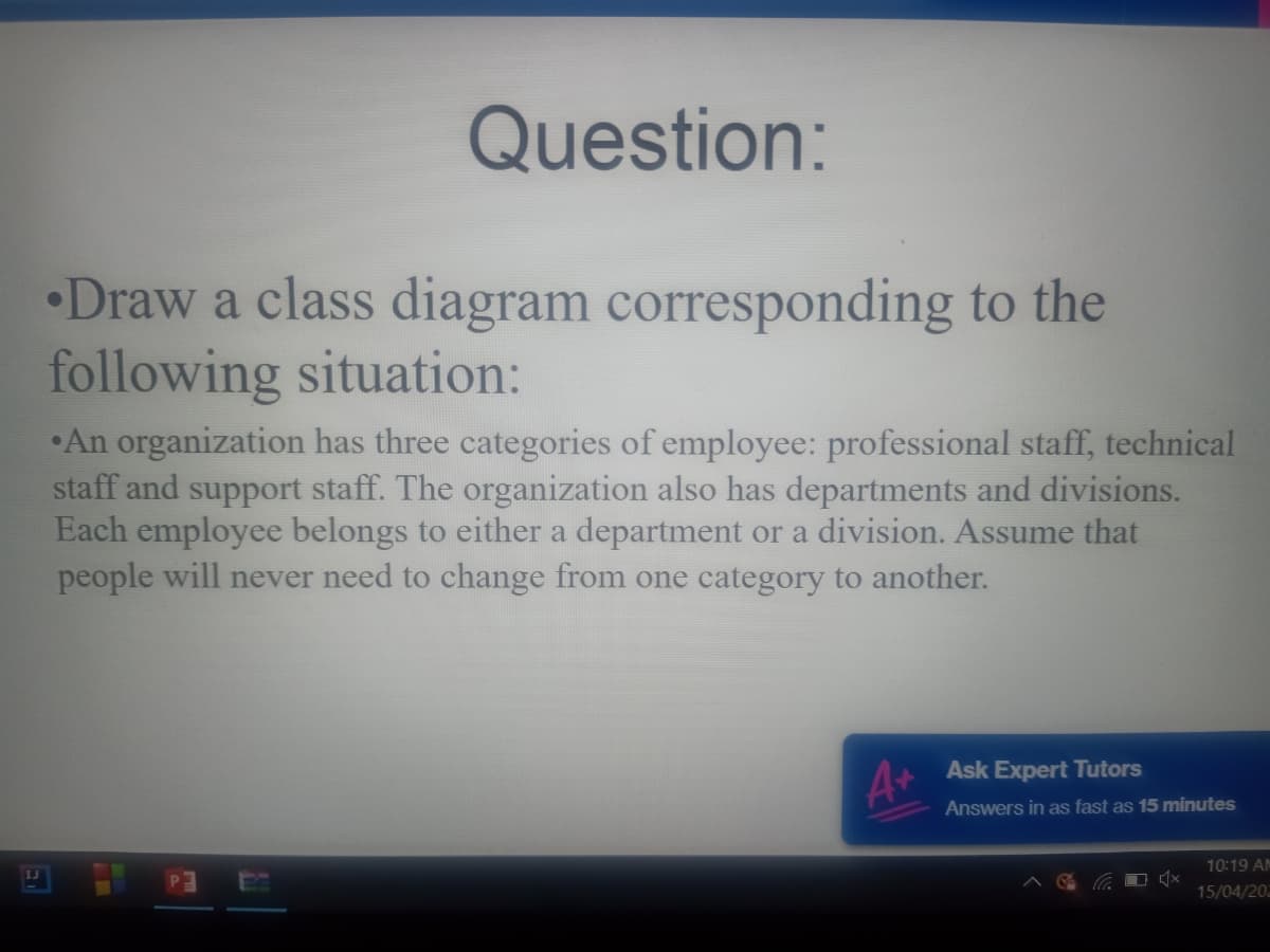 Question:
•Draw a class diagram corresponding to the
following situation:
•An organization has three categories of employee: professional staff, technical
staff and support staff. The organization also has departments and divisions.
Each employee belongs to either a department or a division. Assume that
people will never need to change from one category to another.
Ask Expert Tutors
Answers in as fast as 15 minutes
10:19 AM
15/04/202
