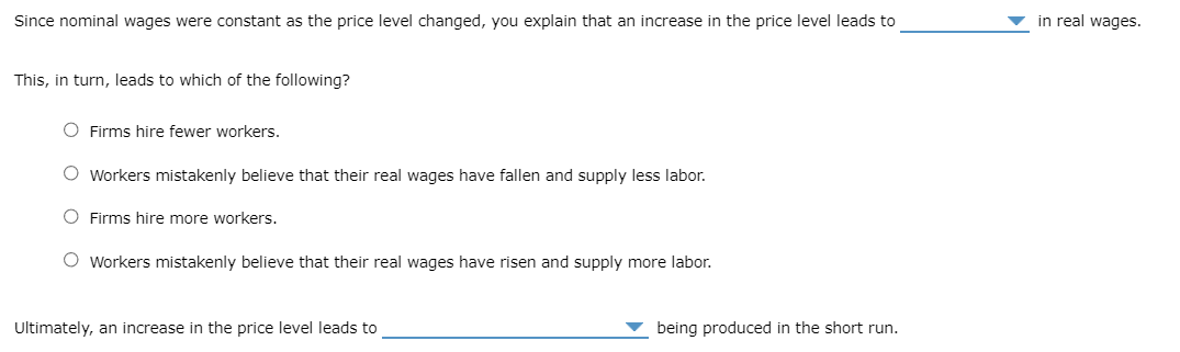 Since nominal wages were constant as the price level changed, you explain that an increase in the price level leads to
This, in turn, leads to which of the following?
O Firms hire fewer workers.
O Workers mistakenly believe that their real wages have fallen and supply less labor.
O Firms hire more workers.
O Workers mistakenly believe that their real wages have risen and supply more labor.
Ultimately, an increase in the price level leads to
being produced in the short run.
in real wages.