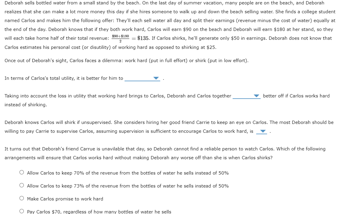 Deborah sells bottled water from a small stand by the beach. On the last day of summer vacation, many people are on the beach, and Deborah
realizes that she can make a lot more money this day if she hires someone to walk up and down the beach selling water. She finds a college student
named Carlos and makes him the following offer: They'll each sell water all day and split their earnings (revenue minus the cost of water) equally at
the end of the day. Deborah knows that if they both work hard, Carlos will earn $90 on the beach and Deborah will earn $180 at her stand, so they
will each take home half of their total revenue:
= $135. If Carlos shirks, he'll generate only $50 in earnings. Deborah does not know that
Carlos estimates his personal cost (or disutility) of working hard as opposed to shirking at $25.
$90+$180
Once out of Deborah's sight, Carlos faces a dilemma: work hard (put in full effort) or shirk (put in low effort).
In terms of Carlos's total utility, it is better for him to
Taking into account the loss in utility that working hard brings to Carlos, Deborah and Carlos together
instead of shirking.
better off if Carlos works hard
Deborah knows Carlos will shirk if unsupervised. She considers hiring her good friend Carrie to keep an eye on Carlos. The most Deborah should be
willing to pay Carrie to supervise Carlos, assuming supervision is sufficient to encourage Carlos to work hard, is
It turns out that Deborah's friend Carrue is unavilable that day, so Deborah cannot find a reliable person to watch Carlos. Which of the following
arrangements will ensure that Carlos works hard without making Deborah any worse off than she is when Carlos shirks?
O Allow Carlos to keep 70% of the revenue from the bottles of water he sells instead of 50%
Allow Carlos to keep 73% of the revenue from the bottles of water he sells instead of 50%
O Make Carlos promise to work hard
O Pay Carlos $70, regardless of how many bottles of water he sells