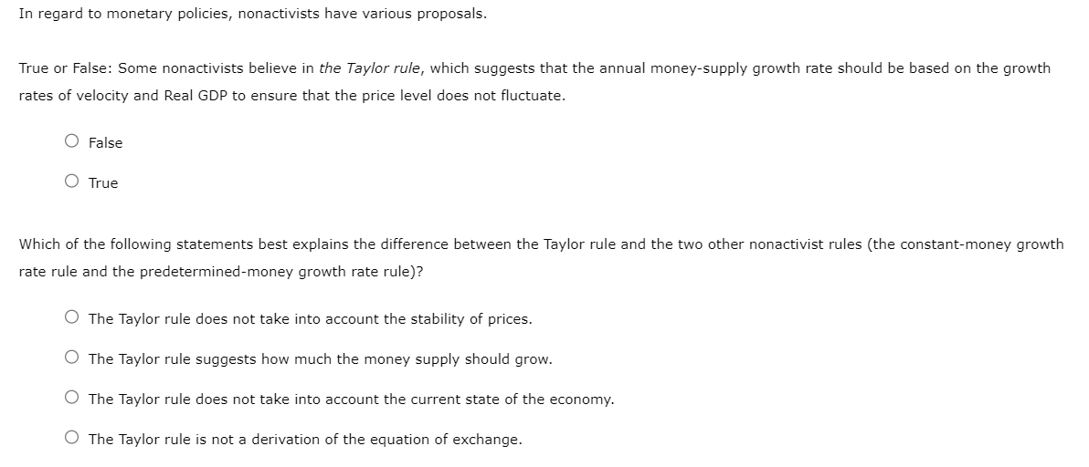 In regard to monetary policies, nonactivists have various proposals.
True or False: Some nonactivists believe in the Taylor rule, which suggests that the annual money-supply growth rate should be based on the growth
rates of velocity and Real GDP to ensure that the price level does not fluctuate.
O False
O True
Which of the following statements best explains the difference between the Taylor rule and the two other nonactivist rules (the constant-money growth
rate rule and the predetermined-money growth rate rule)?
O The Taylor rule does not take into account the stability of prices.
O The Taylor rule suggests how much the money supply should grow.
O The Taylor rule does not take into account the current state of the economy.
O The Taylor rule is not a derivation of the equation of exchange.