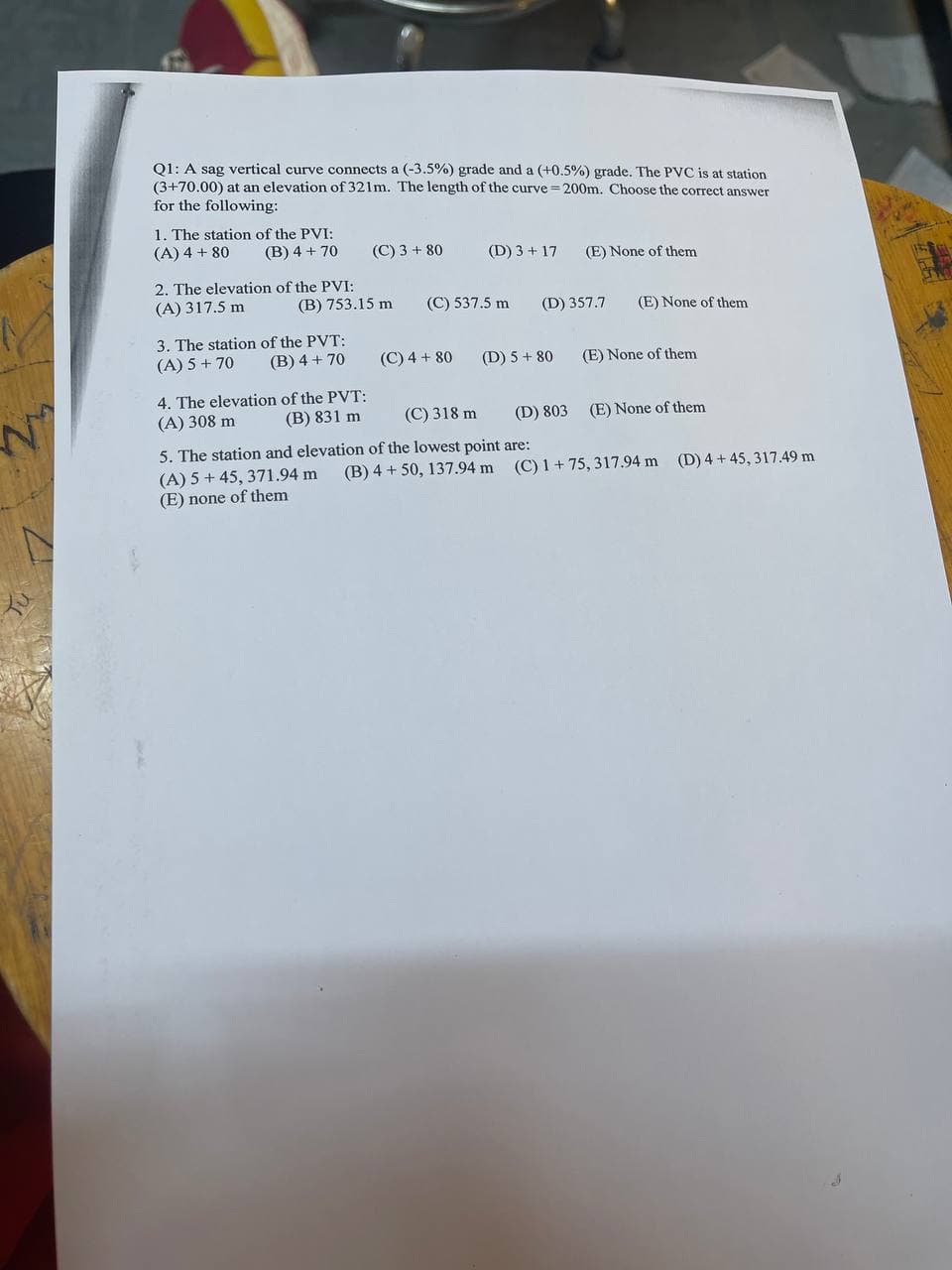 Q1: A sag vertical curve connects a (-3.5%) grade and a (+0.5%) grade. The PVC is at station
(3+70.00) at an elevation of 321m. The length of the curve = 200m. Choose the correct answer
for the following:
1. The station of the PVI:
(A) 4 + 80
(B) 4 + 70
(C) 3+ 80
(D) 3+17 (E) None of them
2. The elevation of the PVI:
(A) 317.5 m
(D) 357.7
(E) None of them.
3. The station of the PVT:
(A) 5 + 70
(B) 4+ 70
4. The elevation
of the PVT:
(A) 308 m
(B) 831 m
(C) 318 m
5. The station and elevation of the lowest point are:
(A) 5+ 45, 371.94 m
(E) none of them
(B) 753.15 m
(C) 537.5 m
(C) 4 + 80
(D) 5+ 80
(E) None of them
(D) 803
(E) None of them
(B) 4+ 50, 137.94 m (C) 1 +75, 317.94 m (D) 4+45, 317.49 m