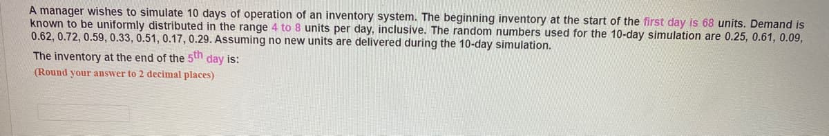 A manager wishes to simulate 10 days of operation of an inventory system. The beginning inventory at the start of the first day is 68 units. Demand is
known to be uniformly distributed in the range 4 to 8 units per day, inclusive. The random numbers used for the 10-day simulation are 0.25, 0.61, 0.09,
0.62, 0.72, 0.59, 0.33, 0.51, 0.17, 0.29. Assuming no new units are delivered during the 10-day simulation.
The inventory at the end of the 5th day is:
(Round your answer to 2 decimal places)