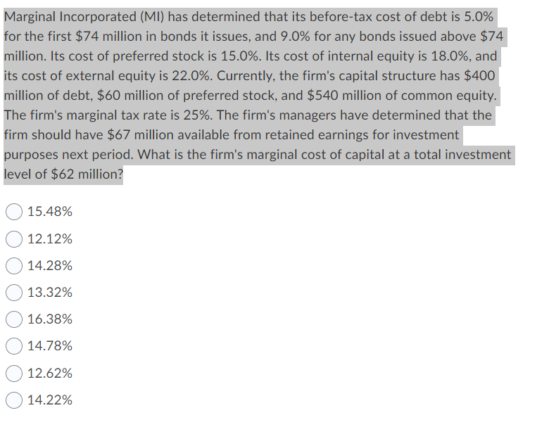 Marginal Incorporated (MI) has determined that its before-tax cost of debt is 5.0%
for the first $74 million in bonds it issues, and 9.0% for any bonds issued above $74
million. Its cost of preferred stock is 15.0%. Its cost of internal equity is 18.0%, and
its cost of external equity is 22.0%. Currently, the firm's capital structure has $400
million of debt, $60 million of preferred stock, and $540 million of common equity.
The firm's marginal tax rate is 25%. The firm's managers have determined that the
firm should have $67 million available from retained earnings for investment
purposes next period. What is the firm's marginal cost of capital at a total investment
level of $62 million?
15.48%
12.12%
14.28%
13.32%
16.38%
14.78%
12.62%
14.22%
