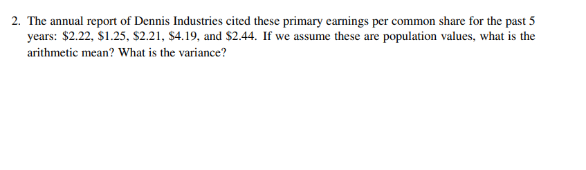 2. The annual report of Dennis Industries cited these primary earnings per common share for the past 5
years: $2.22, $1.25, $2.21, $4.19, and $2.44. If we assume these are population values, what is the
arithmetic mean? What is the variance?
