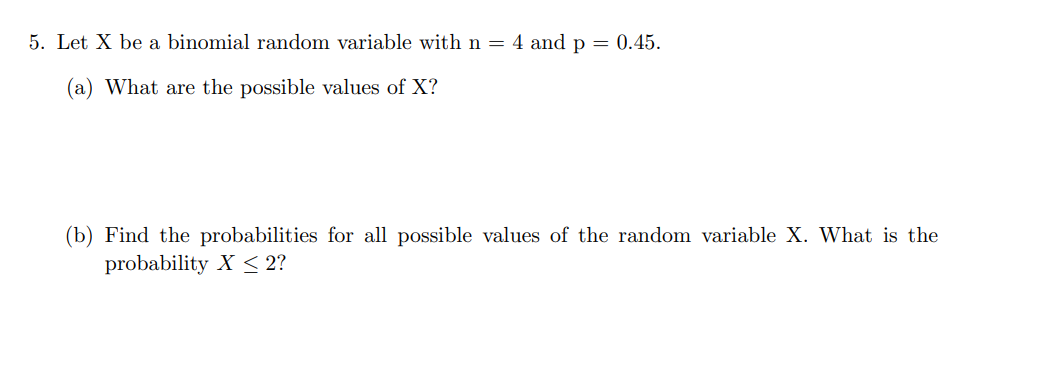 5. Let X be a binomial random variable with n = 4 and p = 0.45.
(a) What are the possible values of X?
(b) Find the probabilities for all possible values of the random variable X. What is the
probability X < 2?
