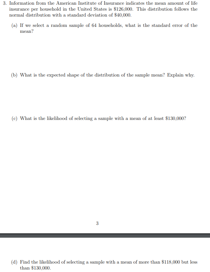 3. Information from the American Institute of Insurance indicates the mean amount of life
insurance per household in the United States is $126,000. This distribution follows the
normal distribution with a standard deviation of $40,000.
(a) If we select a random sample of 64 households, what is the standard error of the
mean?
(b) What is the expected shape of the distribution of the sample mean? Explain why.
(c) What is the likelihood of selecting a sample with a mean of at least $130,000?
3
(d) Find the likelihood of selecting a sample with a mean of more than $118,000 but less
than $130,000.
