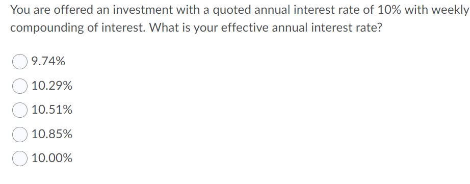 You are offered an investment with a quoted annual interest rate of 10% with weekly
compounding of interest. What is your effective annual interest rate?
9.74%
10.29%
10.51%
10.85%
10.00%
