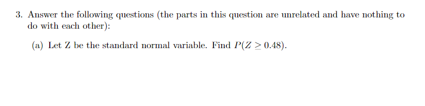 3. Answer the following questions (the parts in this question are unrelated and have nothing to
do with each other):
(a) Let Z be the standard normal variable. Find P(Z > 0.48).
