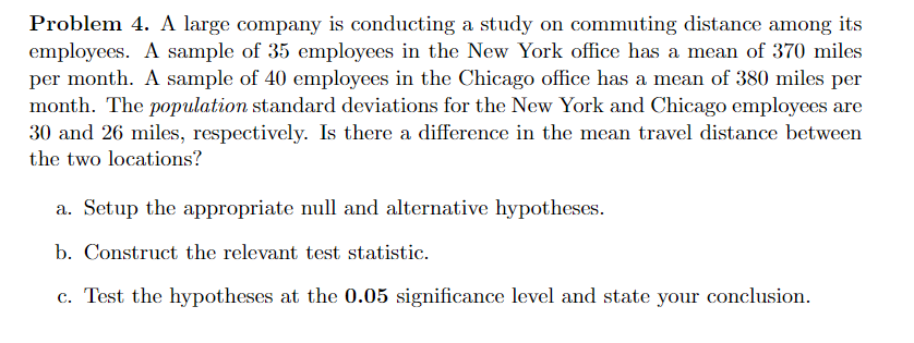 Problem 4. A large company is conducting a study on commuting distance among its
employees. A sample of 35 employees in the New York office has a mean of 370 miles
per month. A sample of 40 employees in the Chicago office has a mean of 380 miles per
month. The population standard deviations for the New York and Chicago employees are
30 and 26 miles, respectively. Is there a difference in the mean travel distance between
the two locations?
a. Setup the appropriate null and alternative hypotheses.
b. Construct the relevant test statistic.
c. Test the hypotheses at the 0.05 significance level and state your conclusion.