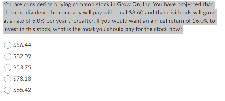 You are considering buying common stock in Grow On, Inc. You have projected that
the next dividend the company will pay will equal $8.60 and that dividends will grow
at a rate of 5.0% per year thereafter. If you would want an annual return of 16.0% to
invest in this stock, what is the most you should pay for the stock now?
$56.44
$82.09
$53.75
$78.18
$85.42
