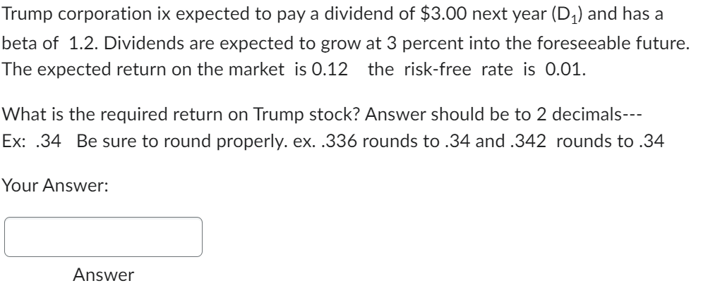 Trump corporation ix expected to pay a dividend of $3.00 next year (D₁) and has a
beta of 1.2. Dividends are expected to grow at 3 percent into the foreseeable future.
The expected return on the market is 0.12 the risk-free rate is 0.01.
What is the required return on Trump stock? Answer should be to 2 decimals---
Ex: .34 Be sure to round properly. ex. .336 rounds to .34 and .342 rounds to .34
Your Answer:
Answer