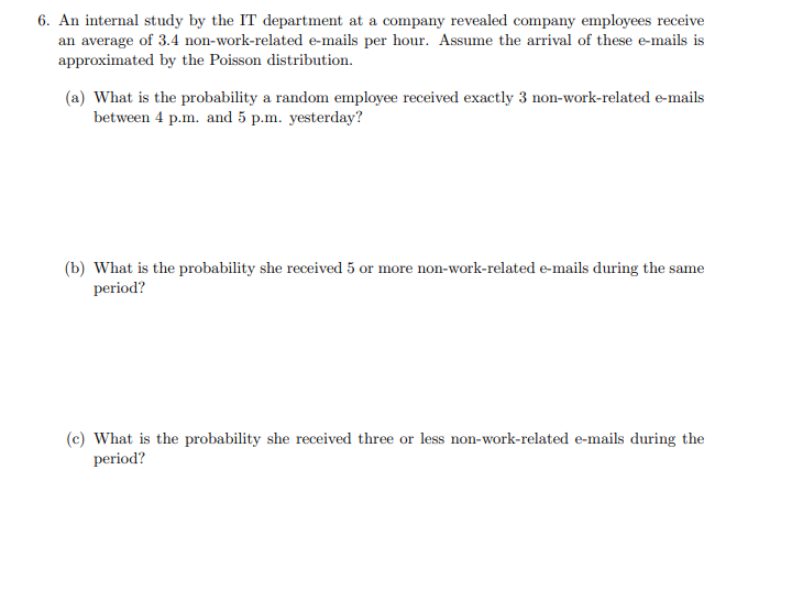 6. An internal study by the IT department at a company revealed company employees receive
an average of 3.4 non-work-related e-mails per hour. Assume the arrival of these e-mails is
approximated by the Poisson distribution.
(a) What is the probability a random employee received exactly 3 non-work-related e-mails
between 4 p.m. and 5 p.m. yesterday?
(b) What is the probability she received 5 or more non-work-related e-mails during the same
period?
(c) What is the probability she received three or less non-work-related e-mails during the
period?
