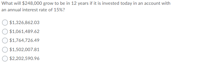 What will $248,000 grow to be in 12 years if it is invested today in an account with
an annual interest rate of 15%?
$1,326,862.03
$1,061,489.62
$1,764,726.49
$1,502,007.81
$2,202,590.96
