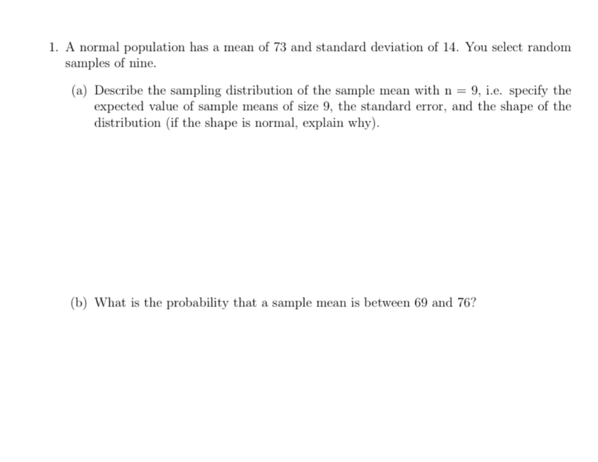 1. A normal population has a mean of 73 and standard deviation of 14. You select random
samples of nine.
(a) Describe the sampling distribution of the sample mean with n = 9, i.e. specify the
expected value of sample means of size 9, the standard error, and the shape of the
distribution (if the shape is normal, explain why).
(b) What is the probability that a sample mean is between 69 and 76?
