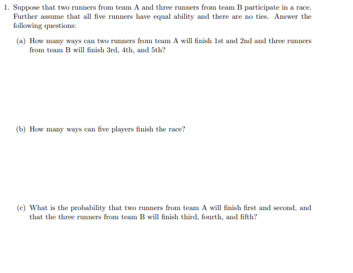 1. Suppose that two runners from team A and three runners from team B participate in a race.
Further assume that all five runners have equal ability and there are no ties. Answer the
following questions:
(a) How many ways can two runners from team A will finish 1st and 2nd and three runners
from team B will finish 3rd, 4th, and 5th?
(b) How many ways can five players finish the race?
(c) What is the probability that two runners from team A will finish first and second, and
that the three runners from team B will finish third, fourth, and fifth?
