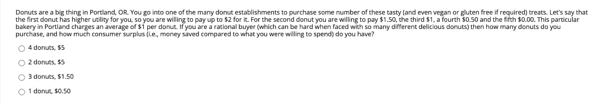 Donuts are a big thing in Portland, OR. You go into one of the many donut establishments to purchase some number of these tasty (and even vegan or gluten free if required) treats. Let's say that
the first donut has higher utility for you, so you are willing to pay up to $2 for it. For the second donut you are willing to pay $1.50, the third $1, a fourth $0.50 and the fifth $0.00. This particular
bakery in Portland charges an average of $1 per donut. If you are a rational buyer (which can be hard when faced with so many different delicious donuts) then how many donuts do you
purchase, and how much consumer surplus (i.e., money saved compared to what you were willing to spend) do you have?
O 4 donuts, $5
O 2 donuts, $5
O 3 donuts, $1.50
O 1 donut, $0.50
