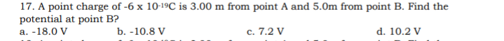 17. A point charge of -6 x 10-19C is 3.00 m from point A and 5.0m from point B. Find the
potential at point B?
а. -18.0 V
b. -10.8 V
с. 7.2 V
d. 10.2 V
