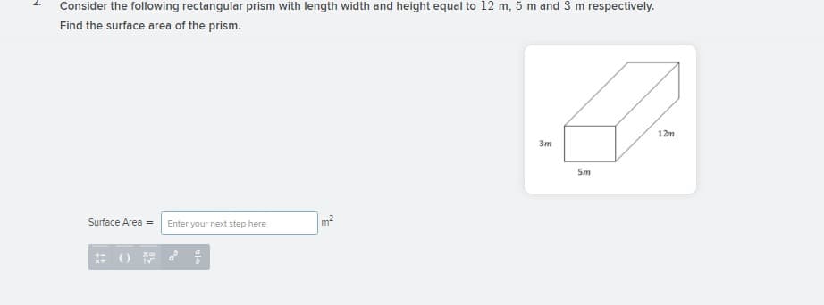 Consider the following rectangular prism with length width and height equal to 12 m, 5 m and 3 m respectively.
Find the surface area of the prism.
12m
3m
Sm
Surface Area =
m2
Enter your next step here
