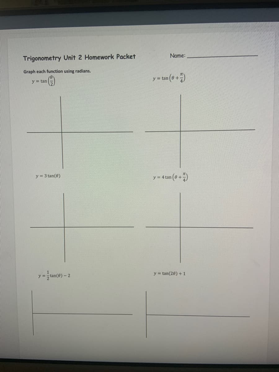 Trigonometry Unit 2 Homework Packet
Graph each function using radians.
y = tan
y = 3 tan(0)
y=tan(0)-2
Name:
y = tan (+7)
y = 4 tan (0+)
y=tan(20) +1