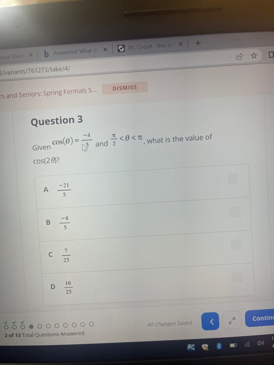 urse Stude X
3/variants/761273/take/4/
Answered: What is X
rs and Seniors: Spring Formals S...
Question 3
A
Given
cos(28)?
B
-4
cos(0)=-
C
D
-21
5
-8
25
16
25
2 of 13 Total Questions Answered
DC Circuit - this is X
DISMISS
and 2
+
<<, what is the value of
All Changes Saved
Continu
1
4