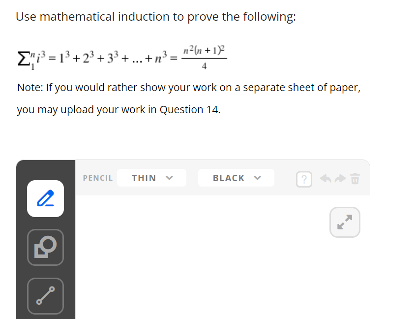 Use mathematical induction to prove the following:
Σ³=1³+2³+3³ + ... +n³ =
=
Note: If you would rather show your work on a separate sheet of paper,
you may upload your work in Question 14.
2
S
n²(n + 1)²
PENCIL THIN
BLACK
?
► Û